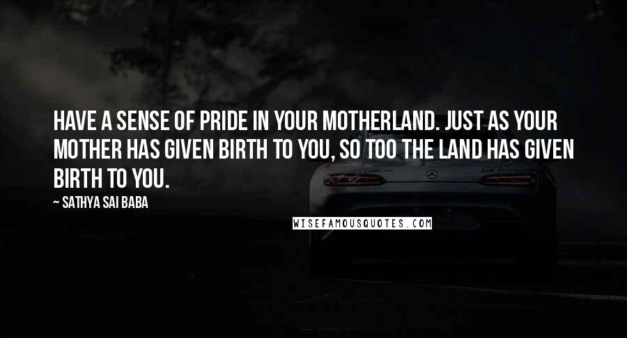 Sathya Sai Baba Quotes: Have a sense of pride in your motherland. Just as your mother has given birth to you, so too the land has given birth to you.