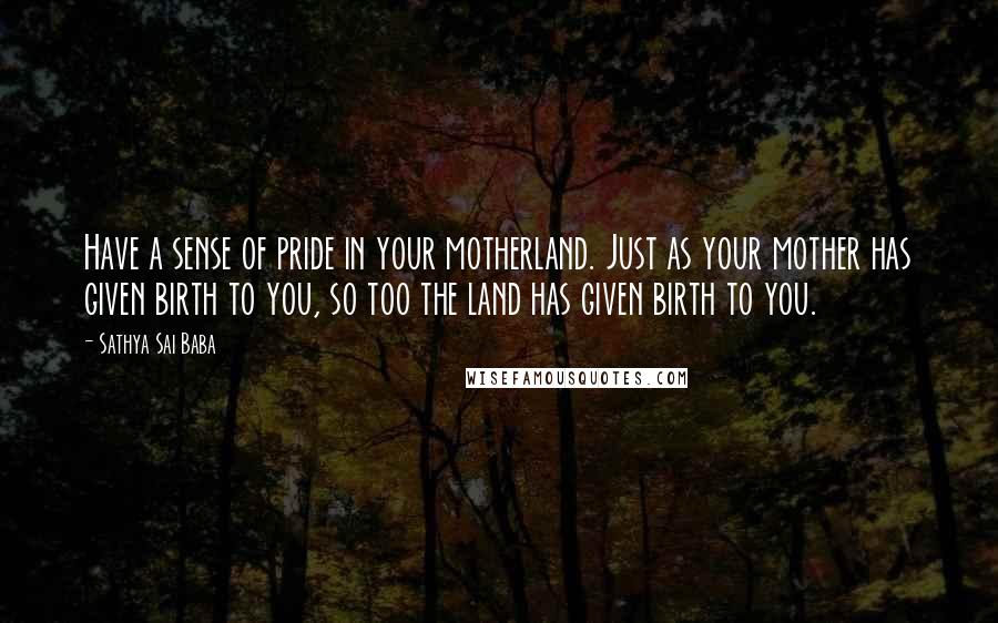 Sathya Sai Baba Quotes: Have a sense of pride in your motherland. Just as your mother has given birth to you, so too the land has given birth to you.