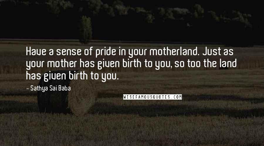 Sathya Sai Baba Quotes: Have a sense of pride in your motherland. Just as your mother has given birth to you, so too the land has given birth to you.