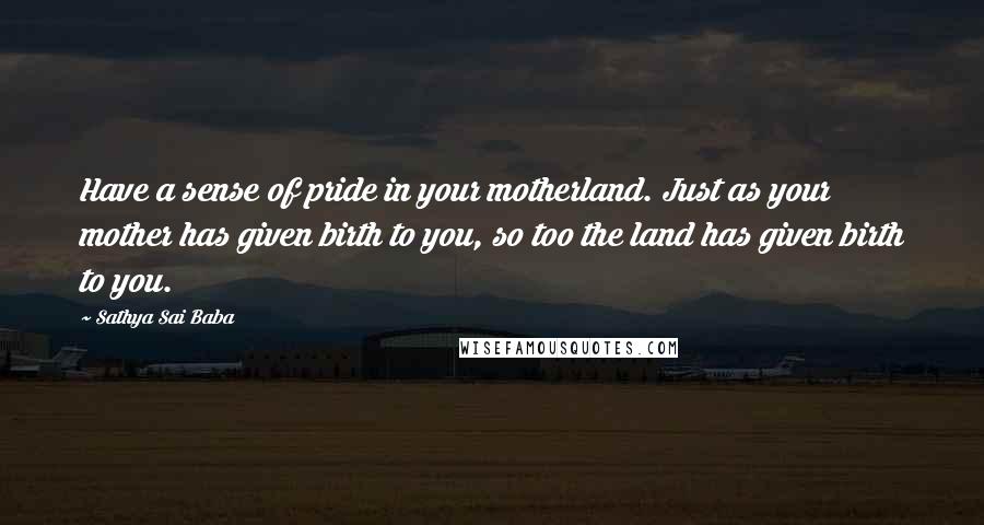 Sathya Sai Baba Quotes: Have a sense of pride in your motherland. Just as your mother has given birth to you, so too the land has given birth to you.