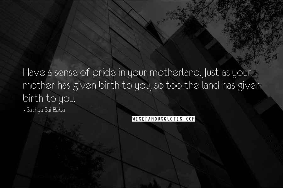 Sathya Sai Baba Quotes: Have a sense of pride in your motherland. Just as your mother has given birth to you, so too the land has given birth to you.