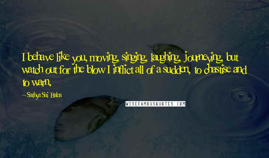 Sathya Sai Baba Quotes: I behave like you, moving, singing, laughing, journeying, but watch out for the blow I inflict all of a sudden, to chastise and to warn.