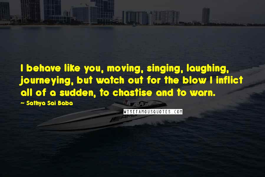 Sathya Sai Baba Quotes: I behave like you, moving, singing, laughing, journeying, but watch out for the blow I inflict all of a sudden, to chastise and to warn.