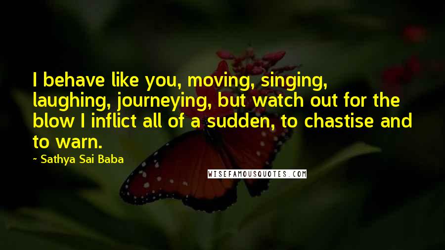 Sathya Sai Baba Quotes: I behave like you, moving, singing, laughing, journeying, but watch out for the blow I inflict all of a sudden, to chastise and to warn.