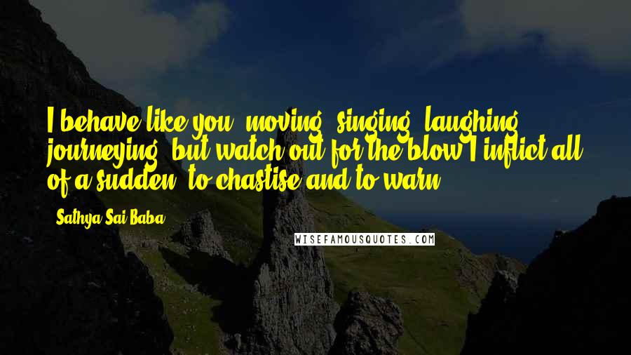 Sathya Sai Baba Quotes: I behave like you, moving, singing, laughing, journeying, but watch out for the blow I inflict all of a sudden, to chastise and to warn.