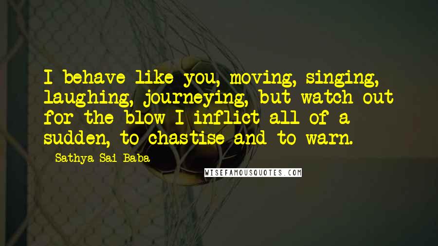 Sathya Sai Baba Quotes: I behave like you, moving, singing, laughing, journeying, but watch out for the blow I inflict all of a sudden, to chastise and to warn.