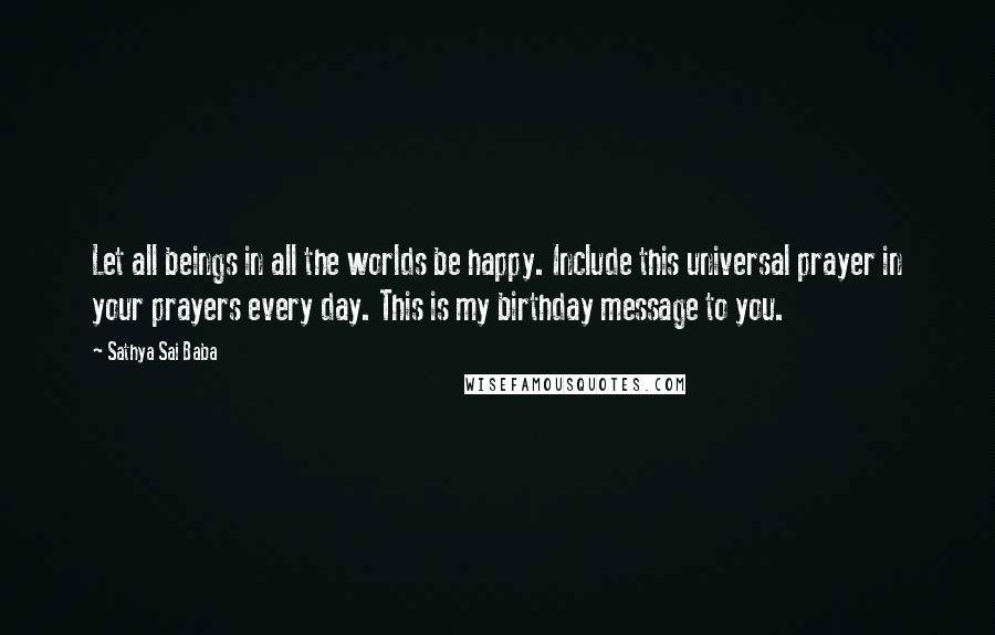 Sathya Sai Baba Quotes: Let all beings in all the worlds be happy. Include this universal prayer in your prayers every day. This is my birthday message to you.