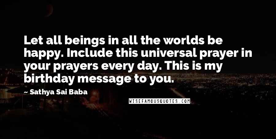 Sathya Sai Baba Quotes: Let all beings in all the worlds be happy. Include this universal prayer in your prayers every day. This is my birthday message to you.