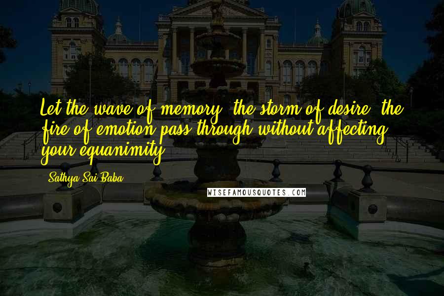 Sathya Sai Baba Quotes: Let the wave of memory, the storm of desire, the fire of emotion pass through without affecting your equanimity.
