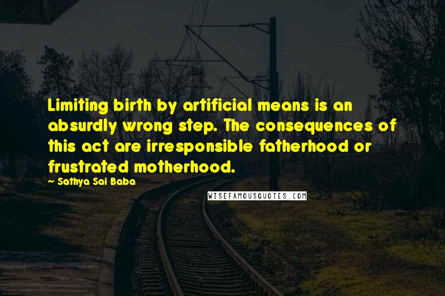 Sathya Sai Baba Quotes: Limiting birth by artificial means is an absurdly wrong step. The consequences of this act are irresponsible fatherhood or frustrated motherhood.