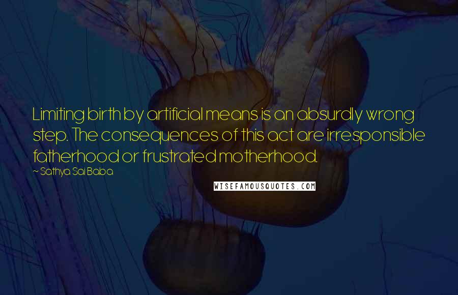 Sathya Sai Baba Quotes: Limiting birth by artificial means is an absurdly wrong step. The consequences of this act are irresponsible fatherhood or frustrated motherhood.