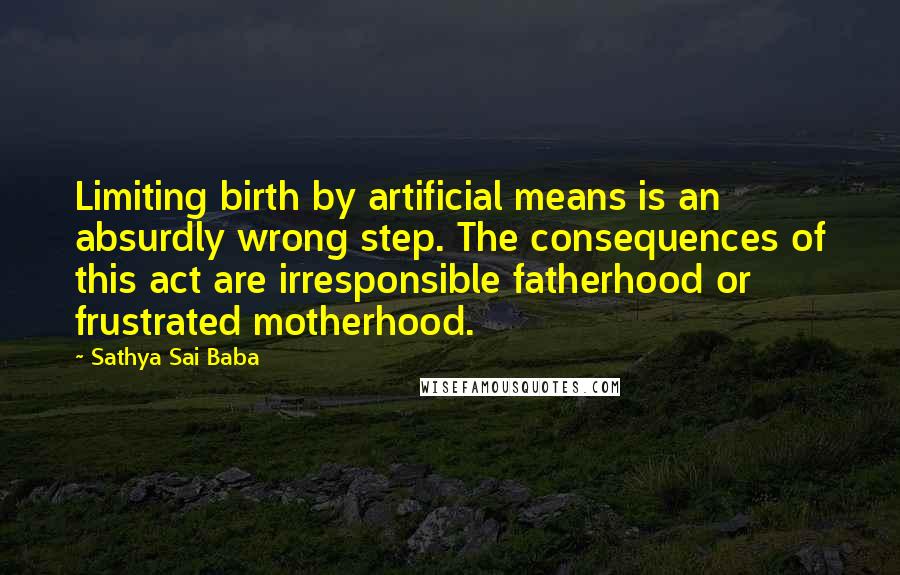 Sathya Sai Baba Quotes: Limiting birth by artificial means is an absurdly wrong step. The consequences of this act are irresponsible fatherhood or frustrated motherhood.