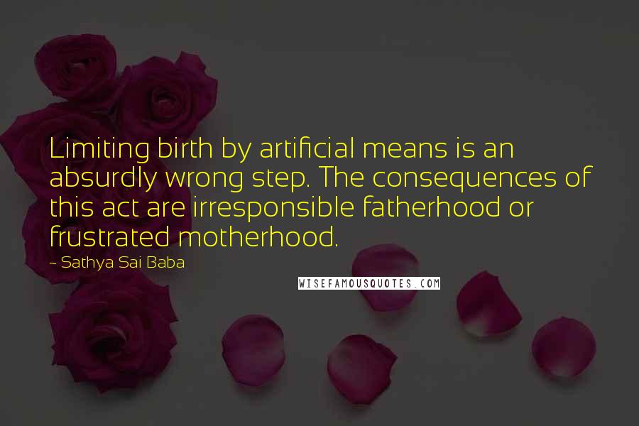 Sathya Sai Baba Quotes: Limiting birth by artificial means is an absurdly wrong step. The consequences of this act are irresponsible fatherhood or frustrated motherhood.