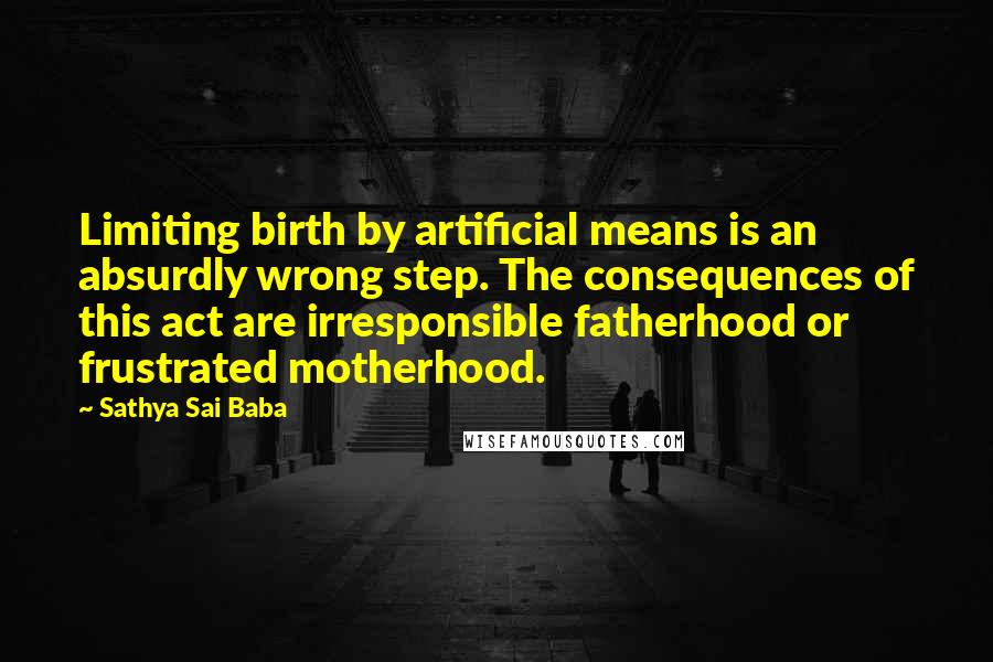 Sathya Sai Baba Quotes: Limiting birth by artificial means is an absurdly wrong step. The consequences of this act are irresponsible fatherhood or frustrated motherhood.