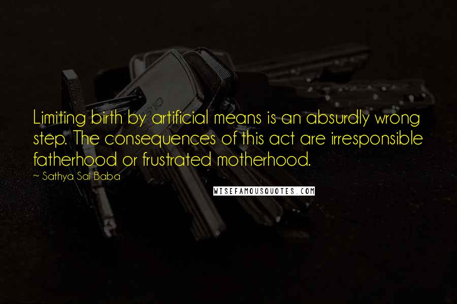 Sathya Sai Baba Quotes: Limiting birth by artificial means is an absurdly wrong step. The consequences of this act are irresponsible fatherhood or frustrated motherhood.