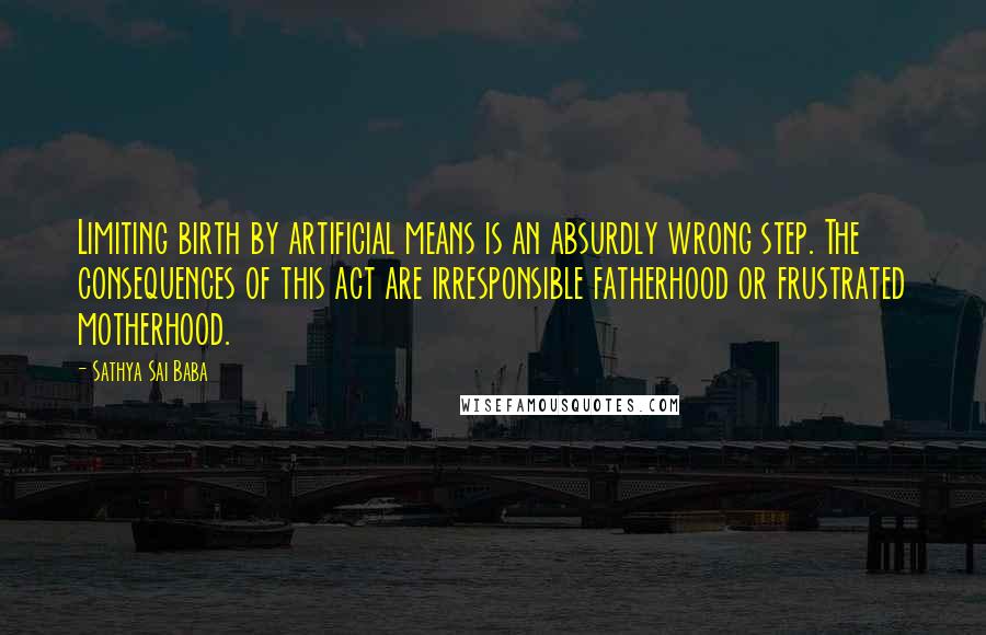 Sathya Sai Baba Quotes: Limiting birth by artificial means is an absurdly wrong step. The consequences of this act are irresponsible fatherhood or frustrated motherhood.