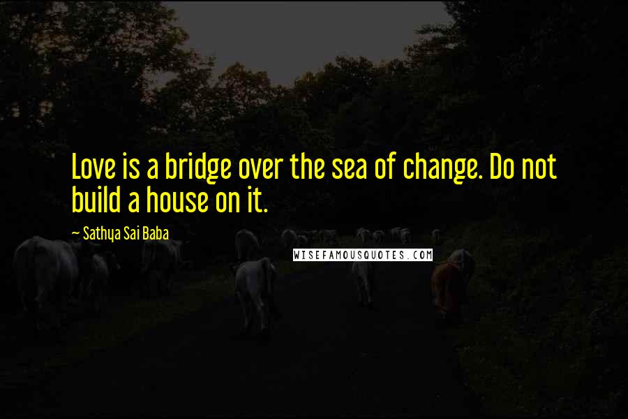 Sathya Sai Baba Quotes: Love is a bridge over the sea of change. Do not build a house on it.