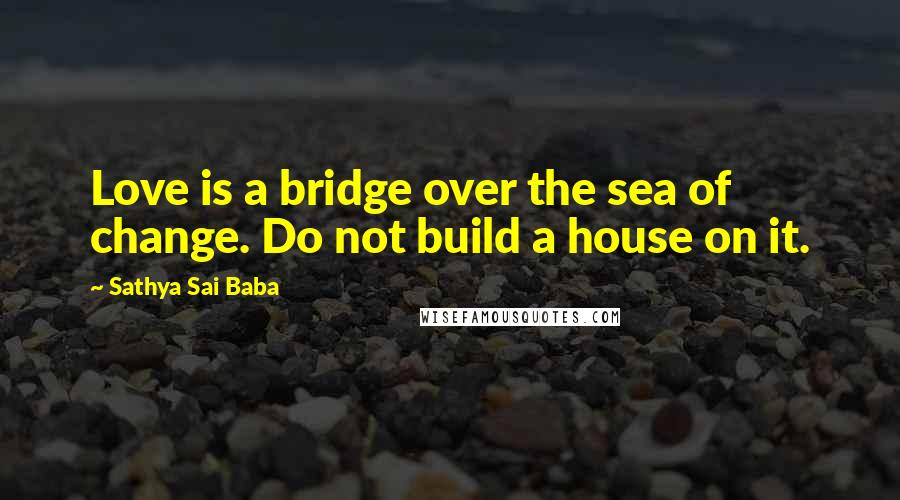 Sathya Sai Baba Quotes: Love is a bridge over the sea of change. Do not build a house on it.