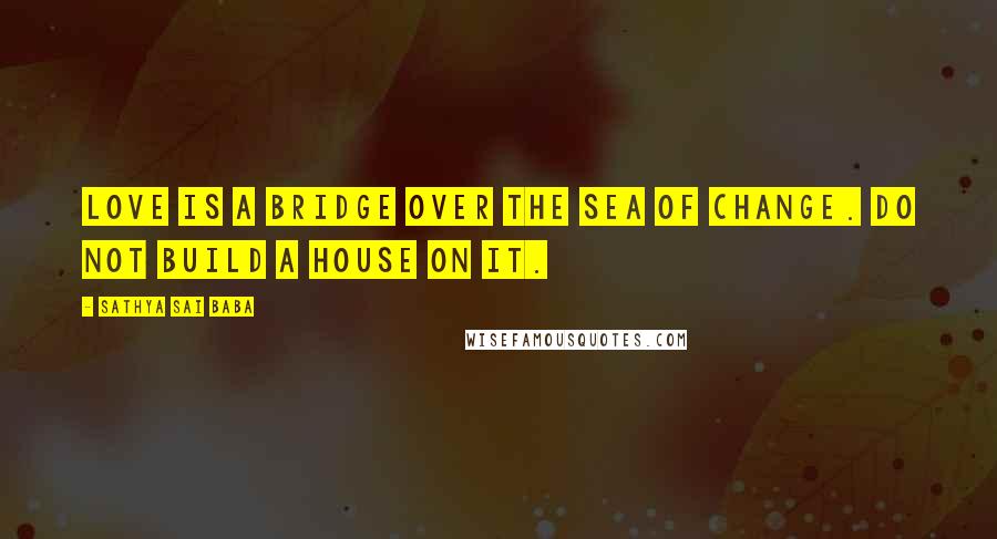 Sathya Sai Baba Quotes: Love is a bridge over the sea of change. Do not build a house on it.