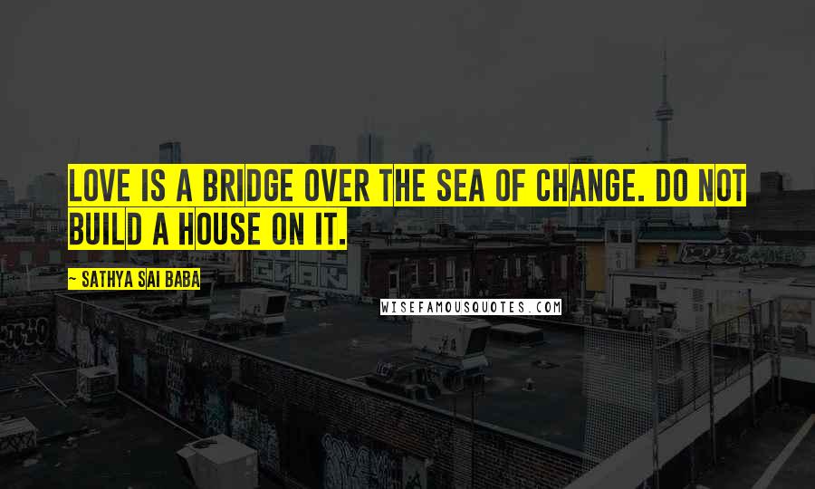 Sathya Sai Baba Quotes: Love is a bridge over the sea of change. Do not build a house on it.