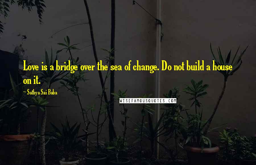 Sathya Sai Baba Quotes: Love is a bridge over the sea of change. Do not build a house on it.