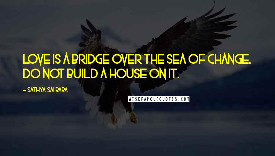Sathya Sai Baba Quotes: Love is a bridge over the sea of change. Do not build a house on it.