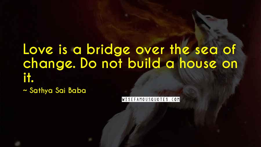 Sathya Sai Baba Quotes: Love is a bridge over the sea of change. Do not build a house on it.