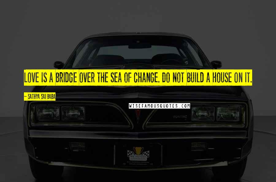 Sathya Sai Baba Quotes: Love is a bridge over the sea of change. Do not build a house on it.