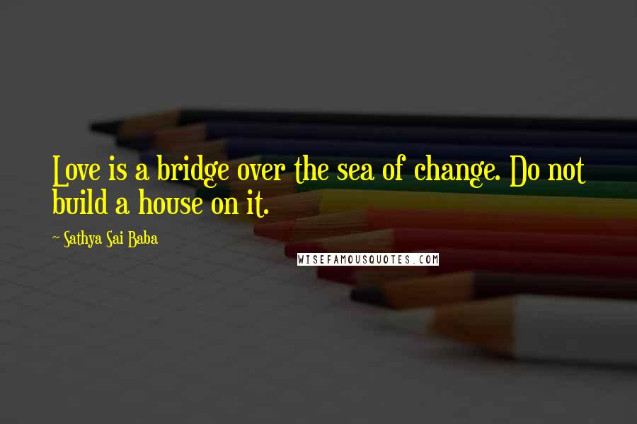 Sathya Sai Baba Quotes: Love is a bridge over the sea of change. Do not build a house on it.