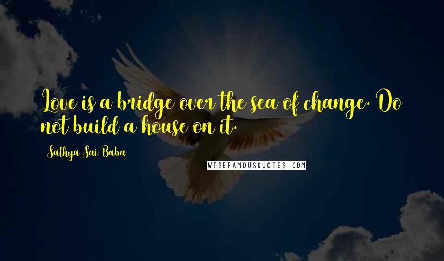 Sathya Sai Baba Quotes: Love is a bridge over the sea of change. Do not build a house on it.