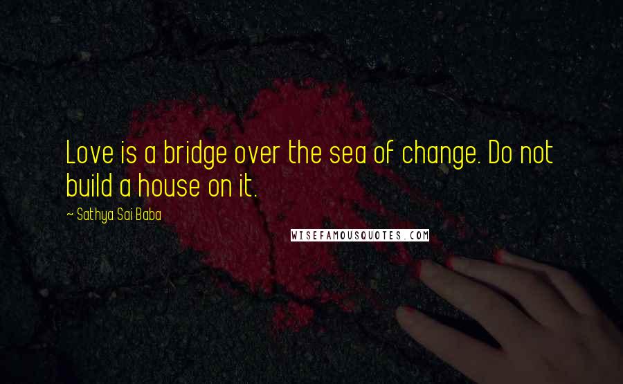 Sathya Sai Baba Quotes: Love is a bridge over the sea of change. Do not build a house on it.