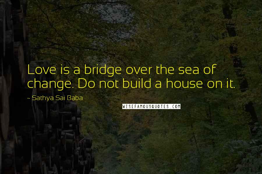 Sathya Sai Baba Quotes: Love is a bridge over the sea of change. Do not build a house on it.