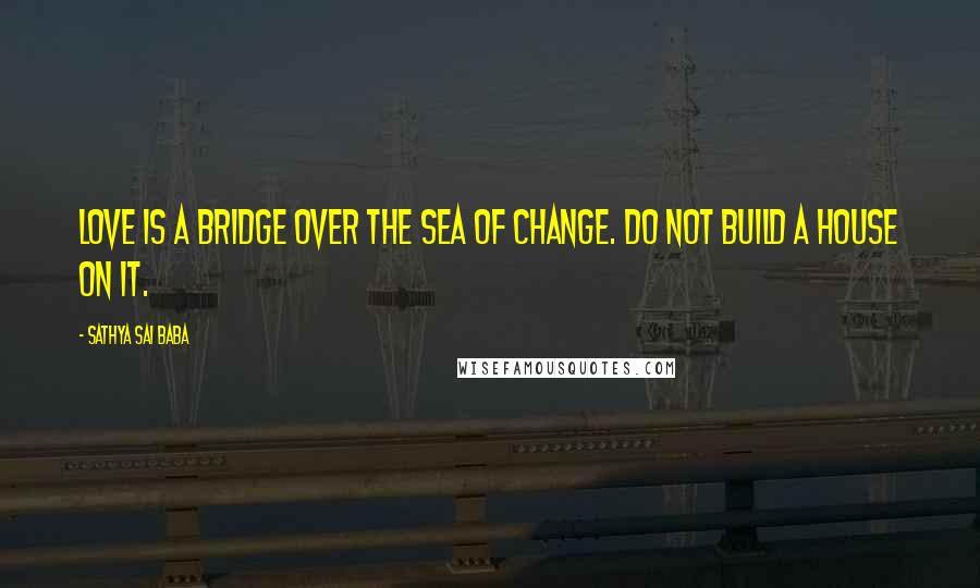 Sathya Sai Baba Quotes: Love is a bridge over the sea of change. Do not build a house on it.