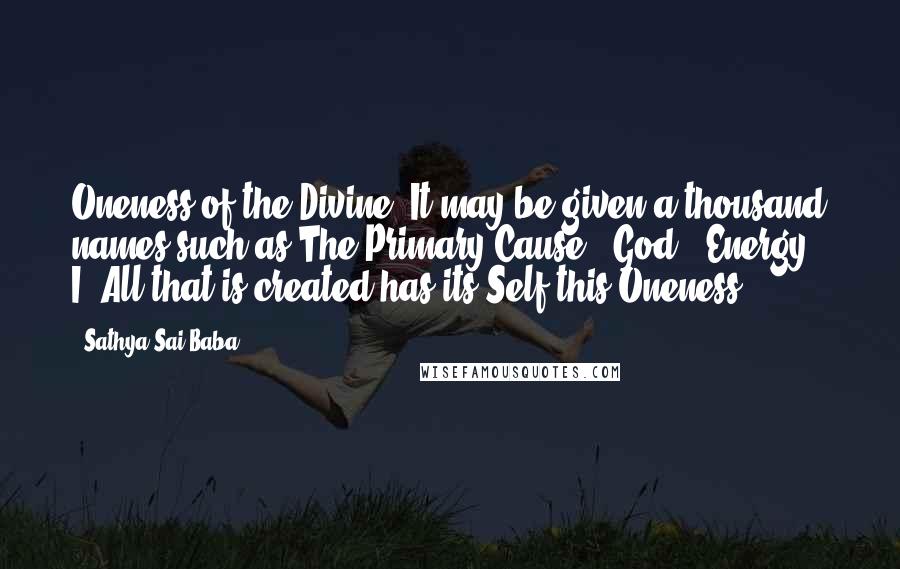 Sathya Sai Baba Quotes: Oneness of the Divine. It may be given a thousand names such as The Primary Cause / God / Energy / I. All that is created has its Self this Oneness.