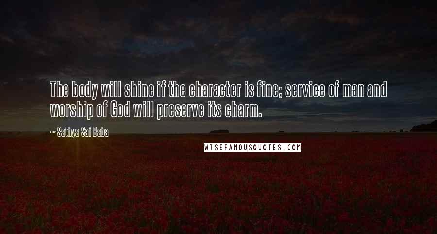 Sathya Sai Baba Quotes: The body will shine if the character is fine; service of man and worship of God will preserve its charm.