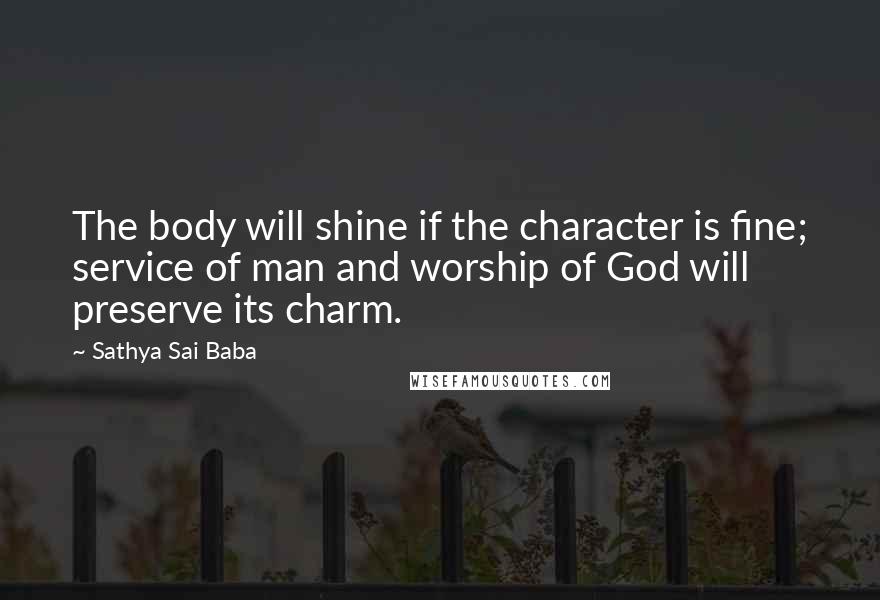 Sathya Sai Baba Quotes: The body will shine if the character is fine; service of man and worship of God will preserve its charm.