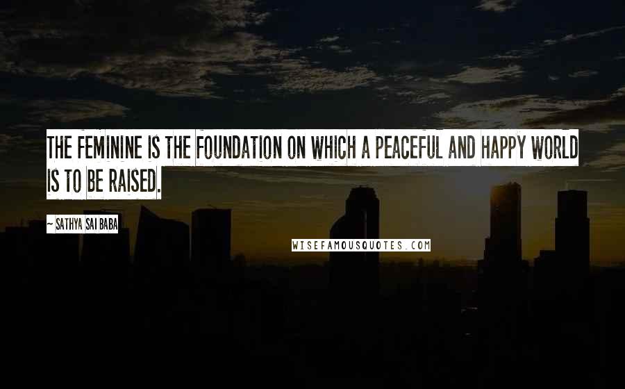 Sathya Sai Baba Quotes: The feminine is the foundation on which a peaceful and happy world is to be raised.