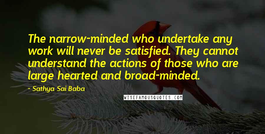 Sathya Sai Baba Quotes: The narrow-minded who undertake any work will never be satisfied. They cannot understand the actions of those who are large hearted and broad-minded.