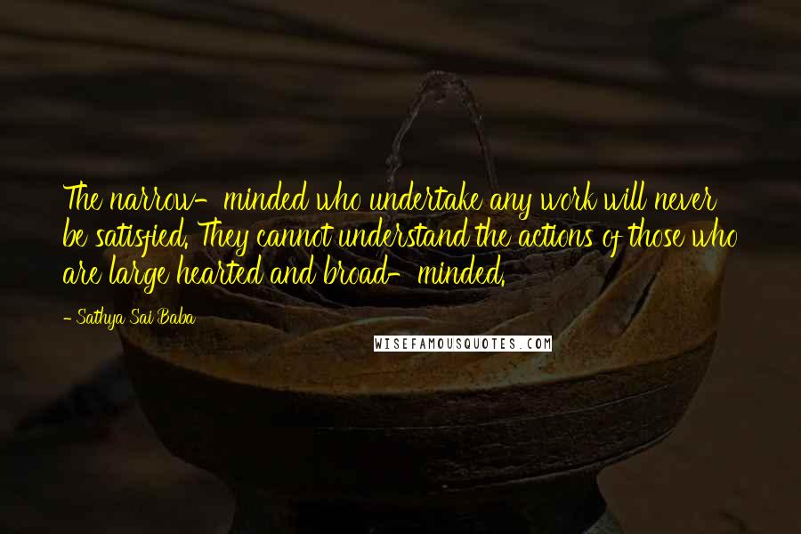 Sathya Sai Baba Quotes: The narrow-minded who undertake any work will never be satisfied. They cannot understand the actions of those who are large hearted and broad-minded.