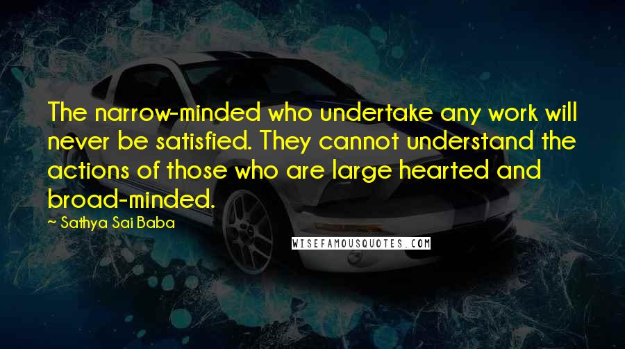 Sathya Sai Baba Quotes: The narrow-minded who undertake any work will never be satisfied. They cannot understand the actions of those who are large hearted and broad-minded.