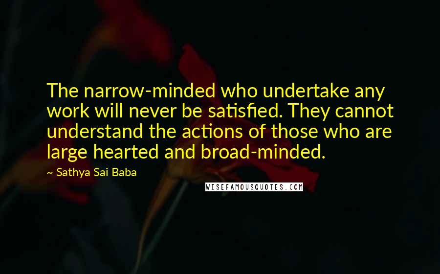 Sathya Sai Baba Quotes: The narrow-minded who undertake any work will never be satisfied. They cannot understand the actions of those who are large hearted and broad-minded.