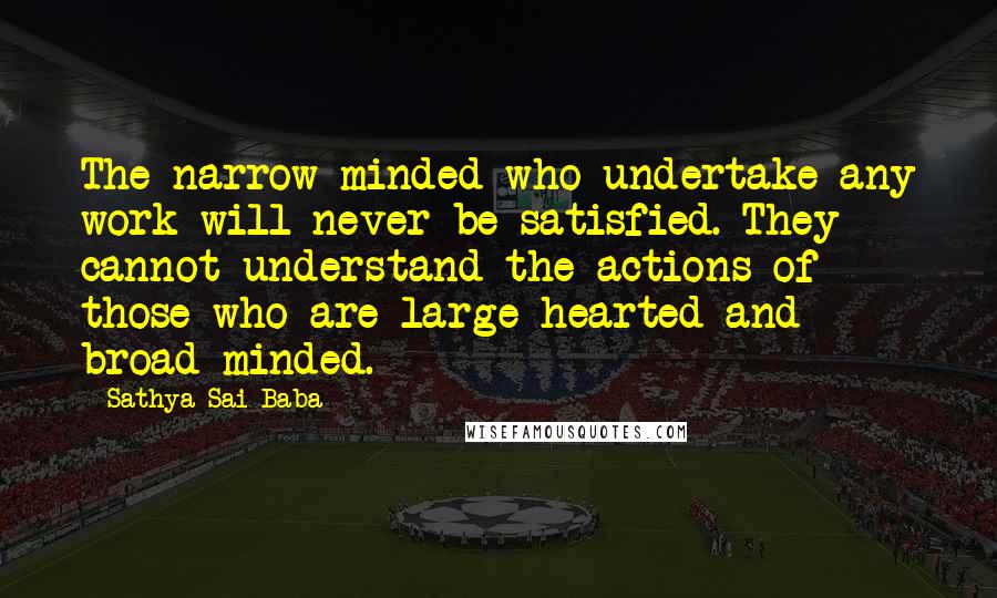 Sathya Sai Baba Quotes: The narrow-minded who undertake any work will never be satisfied. They cannot understand the actions of those who are large hearted and broad-minded.