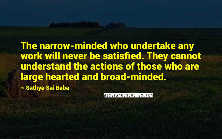 Sathya Sai Baba Quotes: The narrow-minded who undertake any work will never be satisfied. They cannot understand the actions of those who are large hearted and broad-minded.