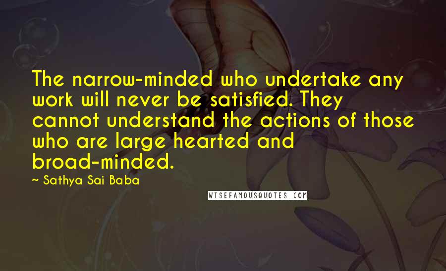 Sathya Sai Baba Quotes: The narrow-minded who undertake any work will never be satisfied. They cannot understand the actions of those who are large hearted and broad-minded.