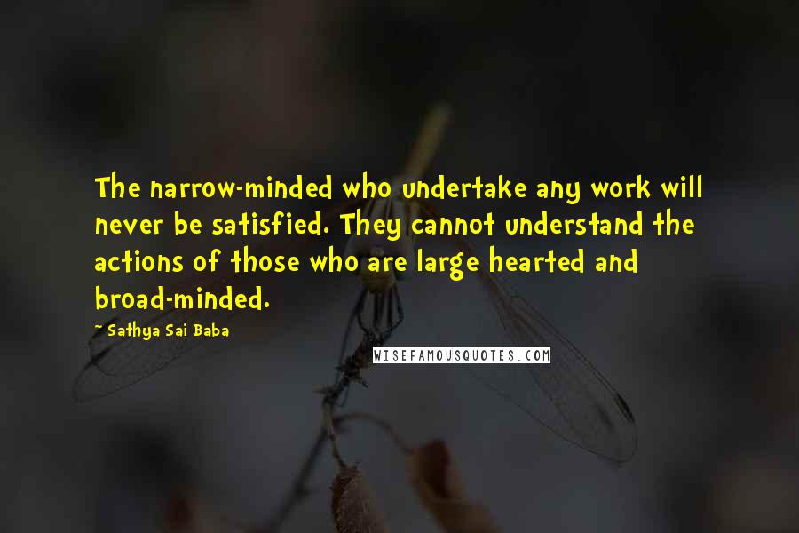 Sathya Sai Baba Quotes: The narrow-minded who undertake any work will never be satisfied. They cannot understand the actions of those who are large hearted and broad-minded.