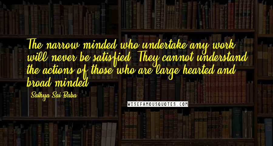 Sathya Sai Baba Quotes: The narrow-minded who undertake any work will never be satisfied. They cannot understand the actions of those who are large hearted and broad-minded.