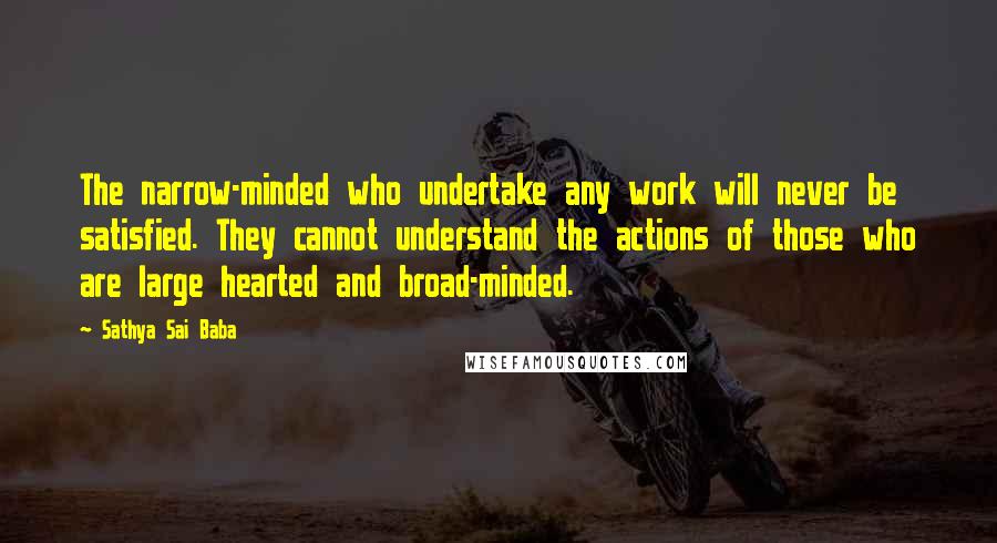 Sathya Sai Baba Quotes: The narrow-minded who undertake any work will never be satisfied. They cannot understand the actions of those who are large hearted and broad-minded.