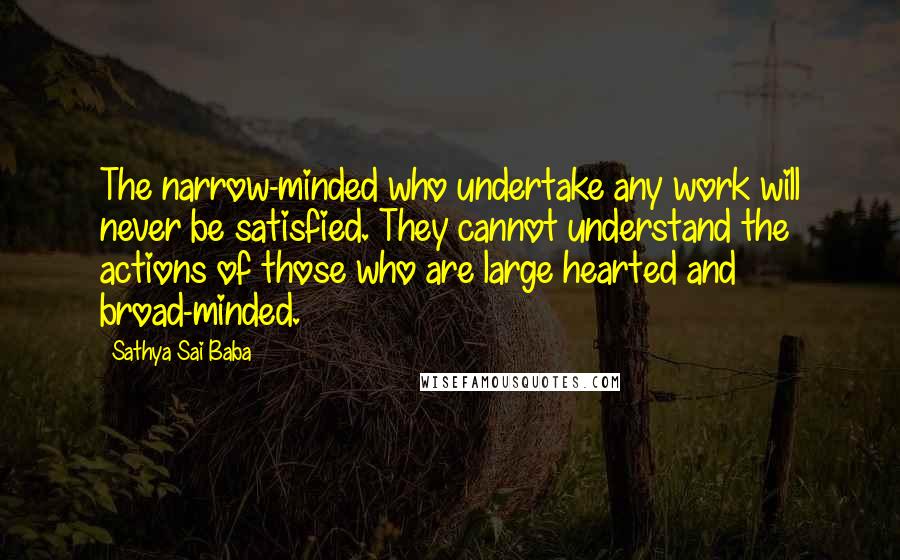 Sathya Sai Baba Quotes: The narrow-minded who undertake any work will never be satisfied. They cannot understand the actions of those who are large hearted and broad-minded.