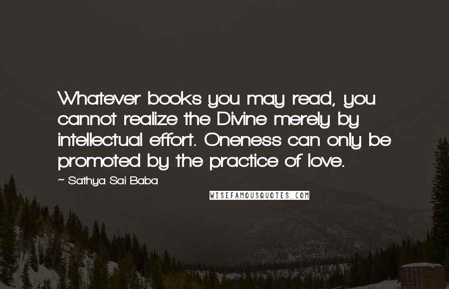 Sathya Sai Baba Quotes: Whatever books you may read, you cannot realize the Divine merely by intellectual effort. Oneness can only be promoted by the practice of love.