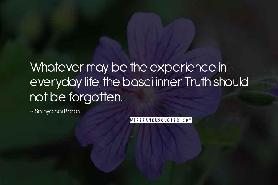 Sathya Sai Baba Quotes: Whatever may be the experience in everyday life, the basci inner Truth should not be forgotten.